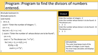 Program :Program to find the divisors of numbers
entered.
#include<iostream.h>
#include<conio.h>
void main()
{ int n, k;
cout<< “Enter the number of integers :”;
cin >> n;
for( int i = 0; i < n; i ++)
{ cout<< “Enter the number of whose divisor are to be found”;
cin >> k;
cout << “n The divisor are :”<<”n”;
for ( int j = 1; j <= k/2; j ++)
if( k%j == 0)
cout<< j <<”t”;
}
EXPLANATION:
The outer loop keeps track of the
number of integer a user inputs.
The inner loop calculates and displays
its divisors
Enter the number of integers : 2
Enter the number whose divisor is to be found : 6
The divisors are :
1 2 3
Enter the number whose divisor is to be found : 15
The divisors are :
1 3 5
Output
 