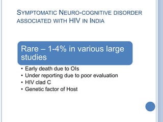 SYMPTOMATIC NEURO-COGNITIVE DISORDER
ASSOCIATED WITH HIV IN INDIA




 Rare – 1-4% in various large
 studies
 •   Early death due to OIs
 •   Under reporting due to poor evaluation
 •   HIV clad C
 •   Genetic factor of Host
 