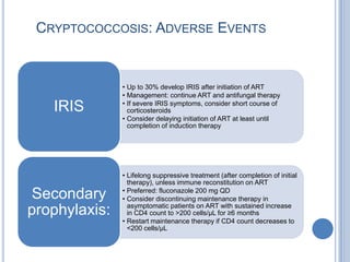 CRYPTOCOCCOSIS: ADVERSE EVENTS


               • Up to 30% develop IRIS after initiation of ART
               • Management: continue ART and antifungal therapy
               • If severe IRIS symptoms, consider short course of
   IRIS          corticosteroids
               • Consider delaying initiation of ART at least until
                 completion of induction therapy




               • Lifelong suppressive treatment (after completion of initial
                 therapy), unless immune reconstitution on ART
               • Preferred: fluconazole 200 mg QD
Secondary      • Consider discontinuing maintenance therapy in
                 asymptomatic patients on ART with sustained increase
prophylaxis:     in CD4 count to >200 cells/µL for ≥6 months
               • Restart maintenance therapy if CD4 count decreases to
                 <200 cells/µL
 