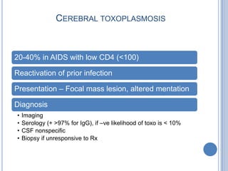 CEREBRAL TOXOPLASMOSIS



20-40% in AIDS with low CD4 (<100)

Reactivation of prior infection

Presentation – Focal mass lesion, altered mentation

Diagnosis
•   Imaging
•   Serology (+ >97% for IgG), if –ve likelihood of toxo is < 10%
•   CSF nonspecific
•   Biopsy if unresponsive to Rx
 