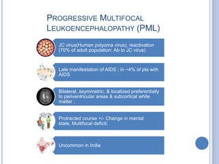 PROGRESSIVE MULTIFOCAL
LEUKOENCEPHALOPATHY (PML)
  JC virus(Human polyoma virus), reactivation
  (70% of adult population: Ab to JC virus)



  Late manifestation of AIDS ; in ~4% of pts with
  AIDS


  Bilateral, asymmetric, & localized preferentially
  to periventricular areas & subcortical white
  matter .


  Protracted course +/- Change in mental
  state, Multifocal deficit:



  Uncommon in India
 