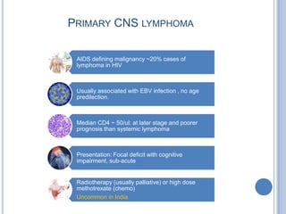 PRIMARY CNS LYMPHOMA

 AIDS defining malignancy ~20% cases of
 lymphoma in HIV



 Usually associated with EBV infection , no age
 predilection.



 Median CD4 ~ 50/ul: at later stage and poorer
 prognosis than systemic lymphoma



 Presentation: Focal deficit with cognitive
 impairment, sub-acute


 Radiotherapy (usually palliative) or high dose
 methotrexate (chemo)
 Uncommon in India
 