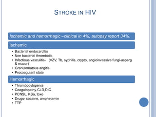 STROKE IN HIV


Ischemic and hemorrhagic –clinical in 4%, autopsy report 34%.

Ischemic
 • Bacterial endocarditis
 • Non bacterial thrombotic
 • Infectious vasculitis- (VZV, Tb, syphilis, crypto, angioinvassive fungi-asperg
   & mucor)
 • Granulomatous angitis
 • Procoagulant state

Hemorrhagic
 •   Thrombocytopenia
 •   Coagulopathy-CLD,DIC
 •   PCNSL, KSa, toxo
 •   Drugs- cocaine, amphetamin
 •   TTP
 