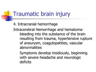 Traumatic brain injury 4. Intracranial hemorrhage Intracerebral Hemorrhage and hematoma- bleeding into the substance of the brain resulting from trauma, hypertensive rupture of aneurysm, coagulopahties, vascular abnormalities Symptoms develop insidiously, beginning with severe headache and neurologic deficits 