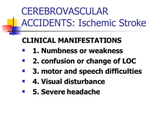 CEREBROVASCULAR ACCIDENTS: Ischemic Stroke CLINICAL MANIFESTATIONS 1. Numbness or weakness 2. confusion or change of LOC 3. motor and speech difficulties 4. Visual disturbance 5. Severe headache 