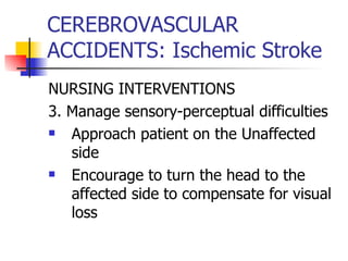 CEREBROVASCULAR ACCIDENTS: Ischemic Stroke NURSING INTERVENTIONS 3. Manage sensory-perceptual difficulties Approach patient on the Unaffected side Encourage to turn the head to the affected side to compensate for visual loss 