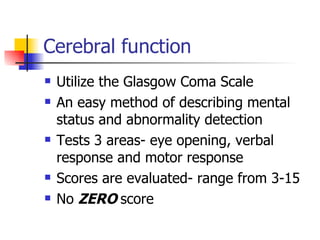 Cerebral function Utilize the Glasgow Coma Scale An easy method of describing mental status and abnormality detection  Tests 3 areas- eye opening, verbal response and motor response Scores are evaluated- range from 3-15 No  ZERO  score 