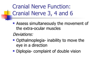 Cranial Nerve Function: Cranial Nerve 3, 4 and 6 Assess simultaneously the movement of the extra-ocular muscles Deviations: Opthalmoplegia- inability to move the eye in a direction Diplopia- complaint of double vision 