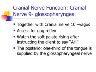 Cranial Nerve Function: Cranial Nerve 9- glossopharyngeal Together with Cranial nerve 10 –vagus Assess for gag reflex Watch the soft palate rising after instructing the client to say “AH” The posterior one-third of the tongue is supplied by the glossopharyngeal nerve 