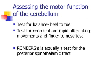 Assessing the motor function of the cerebellum Test for balance- heel to toe Test for coordination- rapid alternating movements and finger to nose test ROMBERG’s is actually a test for the posterior spinothalamic tract 