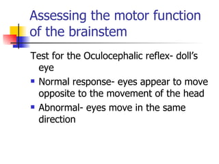 Assessing the motor function of the brainstem Test for the Oculocephalic reflex- doll’s eye Normal response- eyes appear to move opposite to the movement of the head Abnormal- eyes move in the same direction 