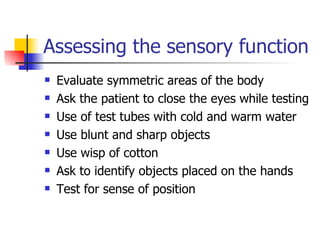 Assessing the sensory function  Evaluate symmetric areas of the body Ask the patient to close the eyes while testing Use of test tubes with cold and warm water Use blunt and sharp objects Use wisp of cotton Ask to identify objects placed on the hands Test for sense of position 