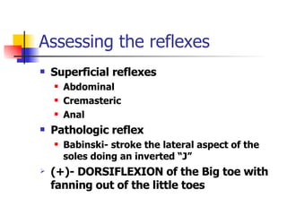 Assessing the reflexes Superficial reflexes Abdominal Cremasteric Anal Pathologic reflex Babinski- stroke the lateral aspect of the soles doing an inverted “J” (+)- DORSIFLEXION of the Big toe with fanning out of the little toes 