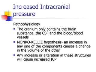 Increased Intracranial pressure Pathophysiology The cranium only contains the brain substance, the CSF and the blood/blood vessels MONRO-KELLIE hypothesis- an increase in any one of the components causes a change in the volume of the other Any increase or alteration in these structures will cause increased ICP 