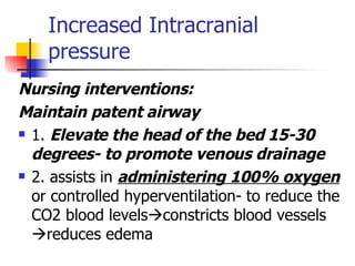 Increased Intracranial pressure Nursing interventions:  Maintain patent airway 1.  Elevate the head of the bed 15-30 degrees- to promote venous drainage 2. assists in  administering 100% oxygen  or controlled hyperventilation- to reduce the CO2 blood levels  constricts blood vessels  reduces edema 