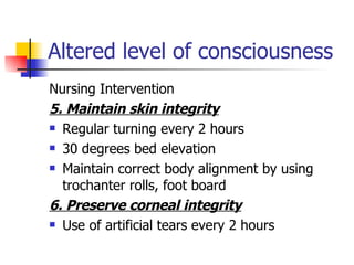 Altered level of consciousness Nursing Intervention 5. Maintain skin integrity Regular turning every 2 hours 30 degrees bed elevation Maintain correct body alignment by using trochanter rolls, foot board 6. Preserve corneal integrity Use of artificial tears every 2 hours 