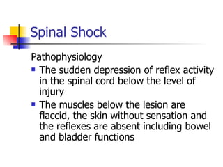 Spinal Shock Pathophysiology The sudden depression of reflex activity in the spinal cord below the level of injury The muscles below the lesion are flaccid, the skin without sensation and the reflexes are absent including bowel and bladder functions 