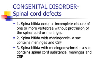 CONGENITAL DISORDER- Spinal cord defects 1. Spina bifida occulta- incomplete closure of one or more vertebrae without protrusion of the spinal cord or meninges 2. Spina bifida with meningocele- a sac contains meninges and CSF 3. Spina bifida with meningomyelocele- a sac contains spinal cord substance, meninges and CSF 