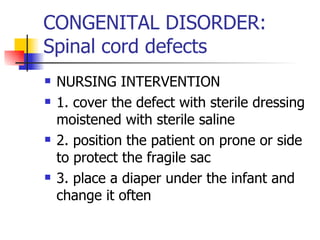 CONGENITAL DISORDER: Spinal cord defects NURSING INTERVENTION 1. cover the defect with sterile dressing moistened with sterile saline 2. position the patient on prone or side to protect the fragile sac 3. place a diaper under the infant and change it often 