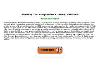 File Nine, Ten: A September 11 Story Trial Ebook
Ebook Description
From the critically acclaimed author of Anything But Typical comes a “tense…and thought-provoking” (Kirkus Reviews, starred
review) look at the days leading up to the tragic events of September 11, 2001, and how that day impacted the lives of four
middle schoolers.Ask anyone: September 11, 2001, was serene and lovely, a perfect day—until a plane struck the World Trade
Center. But right now it is a few days earlier, and four kids in different parts of the country are going about their lives. Sergio,
who lives in Brooklyn, is struggling to come to terms with the absentee father he hates and the grandmother he loves. Will’s
father is gone, too, killed in a car accident that has left the family reeling. Naheed has never before felt uncomfortable about
being Muslim, but at her new school she’s getting funny looks because of the head scarf she wears. Aimee is starting a new
school in a new city and missing her mom, who has to fly to New York on business. These four don’t know one another, but
their lives are about to intersect in ways they never could have imagined. Award-winning author Nora Raleigh Baskin weaves
together their stories into an unforgettable novel about that seemingly perfect September day—the day our world changed
forever.
 