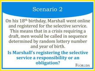 On his 18th birthday, Marshall went online
and registered for the selective service.
This means that in a crisis requiring a
draft, men would be called in sequence
determined by random lottery number
and year of birth.
Is Marshall’s registering the selective
service a responsibility or an
obligation?
Scenario 2
 