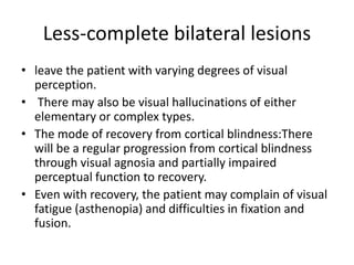 Less-complete bilateral lesions
• leave the patient with varying degrees of visual
perception.
• There may also be visual hallucinations of either
elementary or complex types.
• The mode of recovery from cortical blindness:There
will be a regular progression from cortical blindness
through visual agnosia and partially impaired
perceptual function to recovery.
• Even with recovery, the patient may complain of visual
fatigue (asthenopia) and difficulties in fixation and
fusion.
 