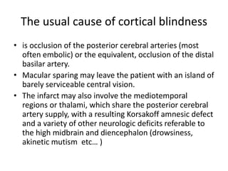 The usual cause of cortical blindness
• is occlusion of the posterior cerebral arteries (most
often embolic) or the equivalent, occlusion of the distal
basilar artery.
• Macular sparing may leave the patient with an island of
barely serviceable central vision.
• The infarct may also involve the mediotemporal
regions or thalami, which share the posterior cerebral
artery supply, with a resulting Korsakoff amnesic defect
and a variety of other neurologic deficits referable to
the high midbrain and diencephalon (drowsiness,
akinetic mutism etc… )
 