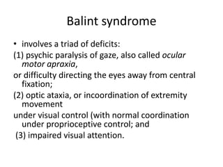 Balint syndrome
• involves a triad of deficits:
(1) psychic paralysis of gaze, also called ocular
motor apraxia,
or difficulty directing the eyes away from central
fixation;
(2) optic ataxia, or incoordination of extremity
movement
under visual control (with normal coordination
under proprioceptive control; and
(3) impaired visual attention.
 