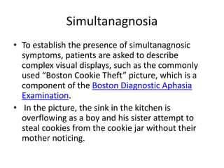 Simultanagnosia
• To establish the presence of simultanagnosic
symptoms, patients are asked to describe
complex visual displays, such as the commonly
used “Boston Cookie Theft” picture, which is a
component of the Boston Diagnostic Aphasia
Examination.
• In the picture, the sink in the kitchen is
overflowing as a boy and his sister attempt to
steal cookies from the cookie jar without their
mother noticing.
 