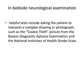 In bedside neurological examination
• helpful tests include asking the patient to
interpret a complex drawing or photograph,
such as the “Cookie Theft” picture from the
Boston Diagnostic Aphasia Examination and
the National Institutes of Health Stroke Scale.
 