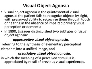 Visual Object Agnosia
• Visual object agnosia is the quintessential visual
agnosia: the patient fails to recognize objects by sight,
with preserved ability to recognize them through touch
or hearing in the absence of impaired primary visual
perception or dementia
• In 1890, Lissauer distinguished two subtypes of visual
object agnosia:
apperceptive visual object agnosia,
referring to the synthesis of elementary perceptual
elements into a unified image, and
associative visual object agnosia,
in which the meaning of a perceived stimulus is
appreciated by recall of previous visual experiences.
 