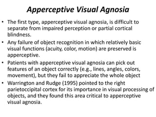 Apperceptive Visual Agnosia
• The first type, apperceptive visual agnosia, is difficult to
separate from impaired perception or partial cortical
blindness.
• Any failure of object recognition in which relatively basic
visual functions (acuity, color, motion) are preserved is
apperceptive.
• Patients with apperceptive visual agnosia can pick out
features of an object correctly (e.g., lines, angles, colors,
movement), but they fail to appreciate the whole object
• Warrington and Rudge (1995) pointed to the right
parietoccipital cortex for its importance in visual processing of
objects, and they found this area critical to apperceptive
visual agnosia.
 