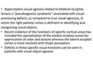 • Apperceptive visual agnosia related to bilateral occipital
lesions a “pseudoagnosic syndrome” associated with visual
processing defects, as compared to true visual agnosias, in
which the right parietal cortex is deficient in identifying and
recognizing visual objects.
• Recent evidence of the functions of specific cortical areas has
included the specialization of the medial occipital cortex for
appreciation of color and texture,whereas the lateral occipital
cortex is more involved with shape perception.
• Deficits in these specific visual functions can be seen in
patients with visual object agnosia
 