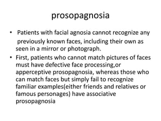 prosopagnosia
• Patients with facial agnosia cannot recognize any
previously known faces, including their own as
seen in a mirror or photograph.
• First, patients who cannot match pictures of faces
must have defective face processing,or
apperceptive prosopagnosia, whereas those who
can match faces but simply fail to recognize
familiar examples(either friends and relatives or
famous personages) have associative
prosopagnosia
 