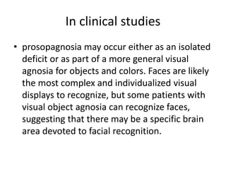 In clinical studies
• prosopagnosia may occur either as an isolated
deficit or as part of a more general visual
agnosia for objects and colors. Faces are likely
the most complex and individualized visual
displays to recognize, but some patients with
visual object agnosia can recognize faces,
suggesting that there may be a specific brain
area devoted to facial recognition.
 