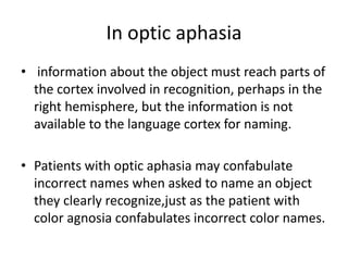 In optic aphasia
• information about the object must reach parts of
the cortex involved in recognition, perhaps in the
right hemisphere, but the information is not
available to the language cortex for naming.
• Patients with optic aphasia may confabulate
incorrect names when asked to name an object
they clearly recognize,just as the patient with
color agnosia confabulates incorrect color names.
 