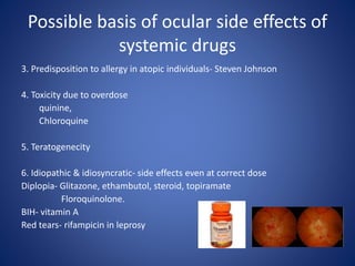 Possible basis of ocular side effects of
systemic drugs
3. Predisposition to allergy in atopic individuals- Steven Johnson
4. Toxicity due to overdose
quinine,
Chloroquine
5. Teratogenecity
6. Idiopathic & idiosyncratic- side effects even at correct dose
Diplopia- Glitazone, ethambutol, steroid, topiramate
Floroquinolone.
BIH- vitamin A
Red tears- rifampicin in leprosy
 