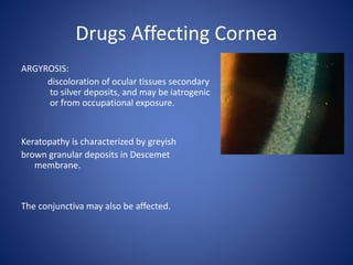 Drugs Affecting Cornea
ARGYROSIS:
discoloration of ocular tissues secondary
to silver deposits, and may be iatrogenic
or from occupational exposure.
Keratopathy is characterized by greyish
brown granular deposits in Descemet
membrane.
The conjunctiva may also be affected.
 