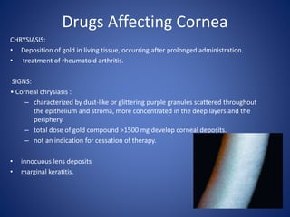 Drugs Affecting Cornea
CHRYSIASIS:
• Deposition of gold in living tissue, occurring after prolonged administration.
• treatment of rheumatoid arthritis.
SIGNS:
• Corneal chrysiasis :
– characterized by dust-like or glittering purple granules scattered throughout
the epithelium and stroma, more concentrated in the deep layers and the
periphery.
– total dose of gold compound >1500 mg develop corneal deposits.
– not an indication for cessation of therapy.
• innocuous lens deposits
• marginal keratitis.
 