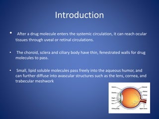 Introduction
• After a drug molecule enters the systemic circulation, it can reach ocular
tissues through uveal or retinal circulations.
• The choroid, sclera and ciliary body have thin, fenestrated walls for drug
molecules to pass.
• Small, lipid soluble molecules pass freely into the aqueous humor, and
can further diffuse into avascular structures such as the lens, cornea, and
trabecular meshwork
 