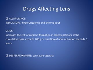 Drugs Affecting Lens
 ALLOPURINOL:
INDICATIONS: hyperuricaemia and chronic gout
SIGNS:
Increases the risk of cataract formation in elderly patients, if the
cumulative dose exceeds 400 g or duration of administration exceeds 3
years.
 DESFERRIOXAMINE: can cause cataract
 