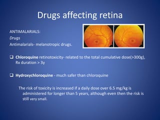 Drugs affecting retina
ANTIMALARIALS:
Drugs
Antimalarials- melanotropic drugs.
 Chloroquine retinotoxicity- related to the total cumulative dose(>300g),
Rx duration > 3y
 Hydroxychloroquine - much safer than chloroquine
The risk of toxicity is increased if a daily dose over 6.5 mg/kg is
administered for longer than 5 years, although even then the risk is
still very small.
 