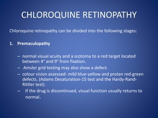 CHLOROQUINE RETINOPATHY
Chloroquine retinopathy can be divided into the following stages:
1. Premaculopathy
– normal visual acuity and a scotoma to a red target located
between 4° and 9° from fixation.
– Amsler grid testing may also show a defect.
– colour vision assessed- mild blue-yellow and protan red-green
defects. (Adams Desaturation-15 test and the Hardy-Rand-
Rittler test).
– If the drug is discontinued, visual function usually returns to
normal.
 