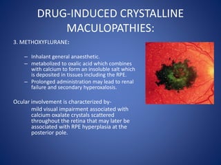 DRUG-INDUCED CRYSTALLINE
MACULOPATHIES:
3. METHOXYFLURANE:
– Inhalant general anaesthetic.
– metabolized to oxalic acid which combines
with calcium to form an insoluble salt which
is deposited in tissues including the RPE.
– Prolonged administration may lead to renal
failure and secondary hyperoxalosis.
Ocular involvement is characterized by-
mild visual impairment associated with
calcium oxalate crystals scattered
throughout the retina that may later be
associated with RPE hyperplasia at the
posterior pole.
 