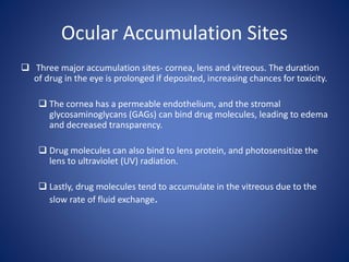 Ocular Accumulation Sites
 Three major accumulation sites- cornea, lens and vitreous. The duration
of drug in the eye is prolonged if deposited, increasing chances for toxicity.
 The cornea has a permeable endothelium, and the stromal
glycosaminoglycans (GAGs) can bind drug molecules, leading to edema
and decreased transparency.
 Drug molecules can also bind to lens protein, and photosensitize the
lens to ultraviolet (UV) radiation.
 Lastly, drug molecules tend to accumulate in the vitreous due to the
slow rate of fluid exchange.
 