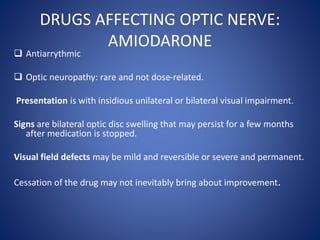 DRUGS AFFECTING OPTIC NERVE:
AMIODARONE
 Antiarrythmic
 Optic neuropathy: rare and not dose-related.
Presentation is with insidious unilateral or bilateral visual impairment.
Signs are bilateral optic disc swelling that may persist for a few months
after medication is stopped.
Visual field defects may be mild and reversible or severe and permanent.
Cessation of the drug may not inevitably bring about improvement.
 