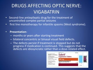 DRUGS AFFECTING OPTIC NERVE:
VIGABATRIN
• Second-line antiepileptic drug for the treatment of
uncontrolled complex partial seizures
• first line monotherapy for infantile spasms (West syndrome).
• Presentation-
– months or years after starting treatment
– bilateral concentric or binasal visual field defects.
– The defects persist if treatment is stopped but do not
progress if medication is continued. This suggests that the
defects are idiosyncratic rather than a dose-related effect.
 