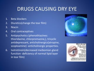 DRUGS CAUSING DRY EYE
1. Beta blockers
2. Diuretics(change the tear film)
3. Niacin
4. Oral contraceptives
5. Antipsychotics (phenothiazines:
thioridazine, chlorpromazine,), tricyclic
antidepressant, anticholinergics(atropine,
scoploamine) -anticholinergic properties.
6. Isotretinoin(decreased meibomian gland
function- deficiency of normal lipid layer
in tear film)
 