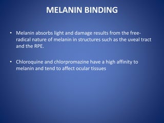 MELANIN BINDING
• Melanin absorbs light and damage results from the free-
radical nature of melanin in structures such as the uveal tract
and the RPE.
• Chloroquine and chlorpromazine have a high affinity to
melanin and tend to affect ocular tissues
 