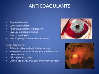 ANTICOAGULANTS
• Aspirin (salicylate)
• Coumadin (warfarin)
• Heparin (unfractionated heparin)
• Lovenox (enoxaparin sodium)
• Plavix (clopidogrel)
• Pradaxa (dabigatran etexilate mesylate)
Ocular Side Effects
• Subconjunctival and retinal hemorrhage
• Recommend to be discontinued for a week prior
to eye surgery
• INR > 5 prone to bleed
• Chronic use of ASA may cause yelllowing of vision
 